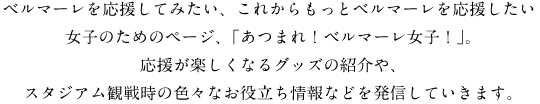 ベルマーレを応援してみたい、これからもっとベルマーレを応援したい女子のためのページ、「あつまれ！ベルマーレ女子！」。応援が楽しくなるグッズの紹介や、スタジアム観戦時の色々なお役立ち情報などを発信していきます。